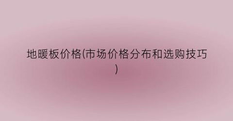 “地暖板价格(市场价格分布和选购技巧)