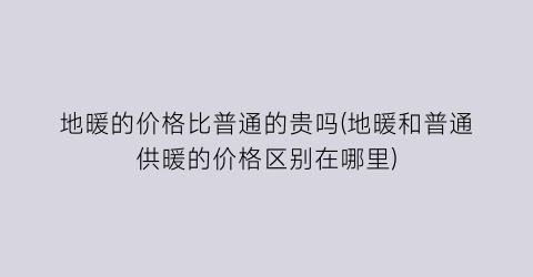 地暖的价格比普通的贵吗(地暖和普通供暖的价格区别在哪里)