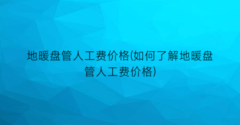 地暖盘管人工费价格(如何了解地暖盘管人工费价格)