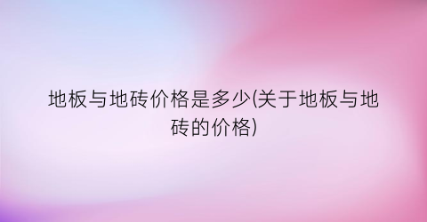 地板与地砖价格是多少(关于地板与地砖的价格)