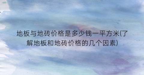 地板与地砖价格是多少钱一平方米(了解地板和地砖价格的几个因素)