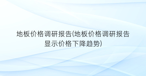 地板价格调研报告(地板价格调研报告显示价格下降趋势)