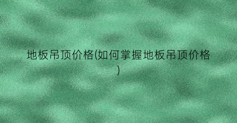 “地板吊顶价格(如何掌握地板吊顶价格)