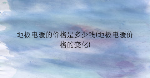 地板电暖的价格是多少钱(地板电暖价格的变化)