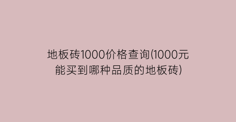 地板砖1000价格查询(1000元能买到哪种品质的地板砖)