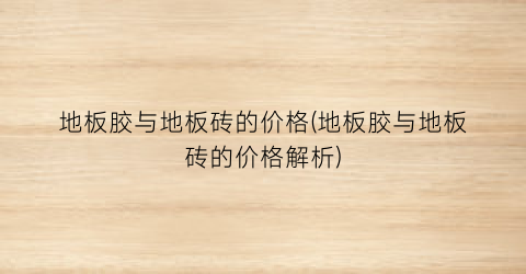 “地板胶与地板砖的价格(地板胶与地板砖的价格解析)