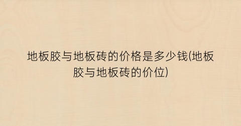 地板胶与地板砖的价格是多少钱(地板胶与地板砖的价位)