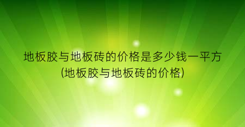 地板胶与地板砖的价格是多少钱一平方(地板胶与地板砖的价格)