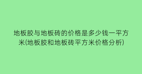 地板胶与地板砖的价格是多少钱一平方米(地板胶和地板砖平方米价格分析)