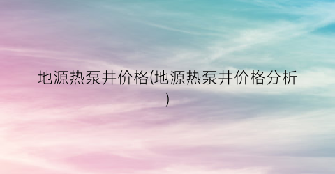 地源热泵井价格(地源热泵井价格分析)
