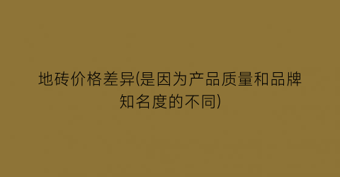 地砖价格差异(是因为产品质量和品牌知名度的不同)
