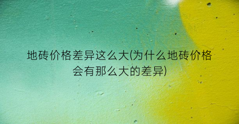 地砖价格差异这么大(为什么地砖价格会有那么大的差异)