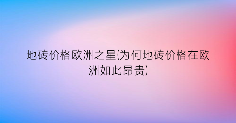 地砖价格欧洲之星(为何地砖价格在欧洲如此昂贵)