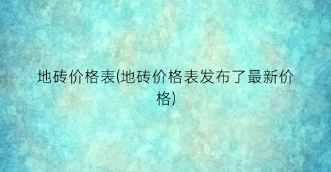 地砖价格表(地砖价格表发布了最新价格)