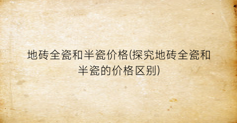 地砖全瓷和半瓷价格(探究地砖全瓷和半瓷的价格区别)