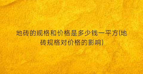 地砖的规格和价格是多少钱一平方(地砖规格对价格的影响)