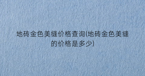 地砖金色美缝价格查询(地砖金色美缝的价格是多少)