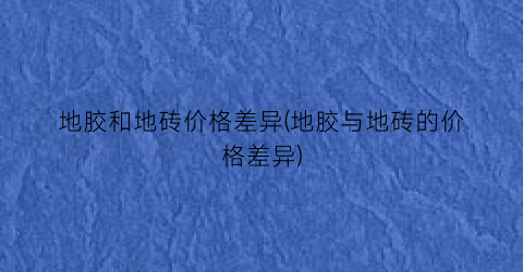 “地胶和地砖价格差异(地胶与地砖的价格差异)