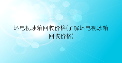 坏电视冰箱回收价格(了解坏电视冰箱回收价格)