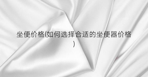 坐便价格(如何选择合适的坐便器价格)
