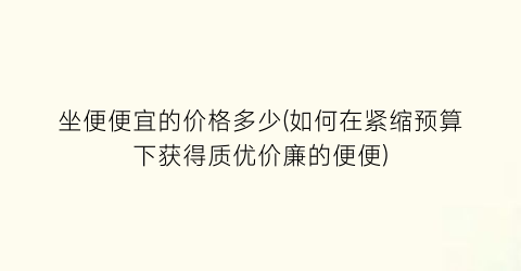 坐便便宜的价格多少(如何在紧缩预算下获得质优价廉的便便)