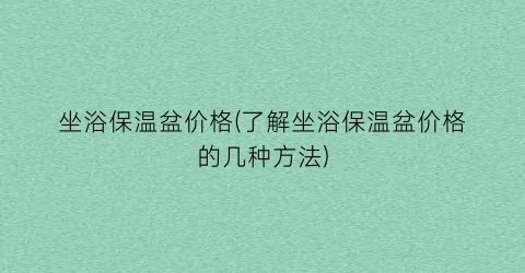 “坐浴保温盆价格(了解坐浴保温盆价格的几种方法)