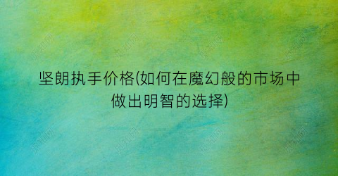 坚朗执手价格(如何在魔幻般的市场中做出明智的选择)