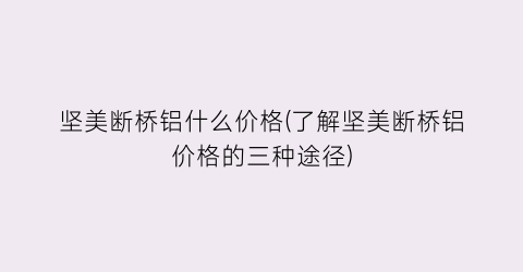 坚美断桥铝什么价格(了解坚美断桥铝价格的三种途径)