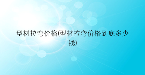 型材拉弯价格(型材拉弯价格到底多少钱)