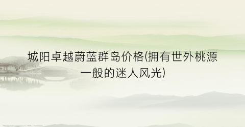 城阳卓越蔚蓝群岛价格(拥有世外桃源一般的迷人风光)
