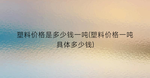 塑料价格是多少钱一吨(塑料价格一吨具体多少钱)