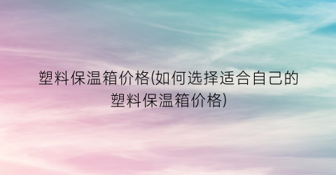 塑料保温箱价格(如何选择适合自己的塑料保温箱价格)