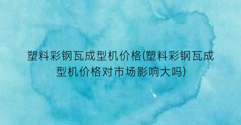 塑料彩钢瓦成型机价格(塑料彩钢瓦成型机价格对市场影响大吗)