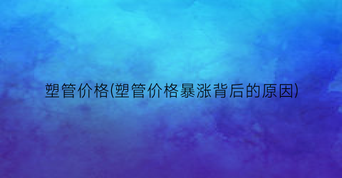 塑管价格(塑管价格暴涨背后的原因)