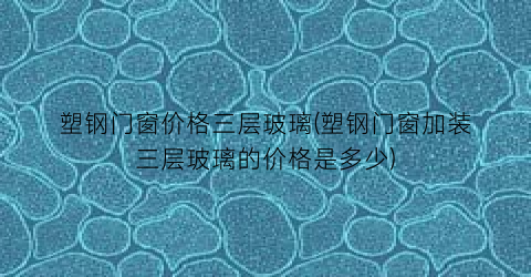塑钢门窗价格三层玻璃(塑钢门窗加装三层玻璃的价格是多少)
