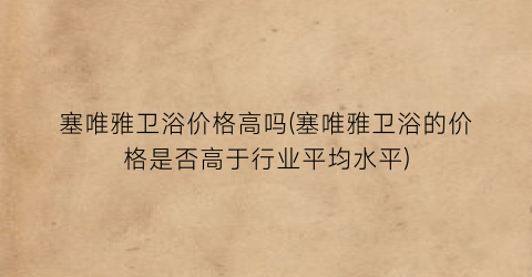塞唯雅卫浴价格高吗(塞唯雅卫浴的价格是否高于行业平均水平)