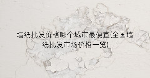 墙纸批发价格哪个城市最便宜(全国墙纸批发市场价格一览)