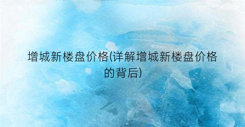 “增城新楼盘价格(详解增城新楼盘价格的背后)