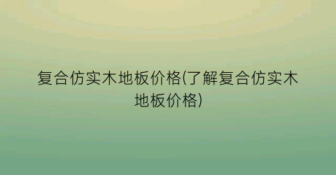 复合仿实木地板价格(了解复合仿实木地板价格)