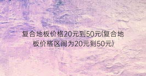 复合地板价格20元到50元(复合地板价格区间为20元到50元)