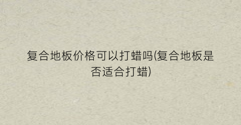 复合地板价格可以打蜡吗(复合地板是否适合打蜡)