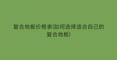 复合地板价格表(如何选择适合自己的复合地板)