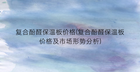 复合酚醛保温板价格(复合酚醛保温板价格及市场形势分析)