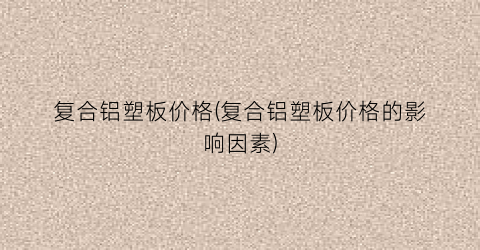 复合铝塑板价格(复合铝塑板价格的影响因素)