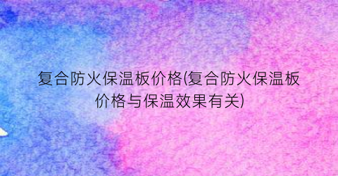 复合防火保温板价格(复合防火保温板价格与保温效果有关)