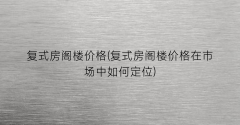 复式房阁楼价格(复式房阁楼价格在市场中如何定位)