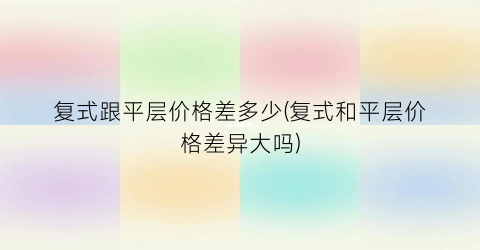 复式跟平层价格差多少(复式和平层价格差异大吗)