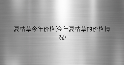 夏枯草今年价格(今年夏枯草的价格情况)