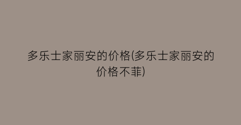 多乐士家丽安的价格(多乐士家丽安的价格不菲)