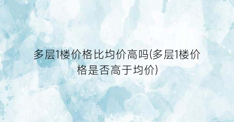 多层1楼价格比均价高吗(多层1楼价格是否高于均价)